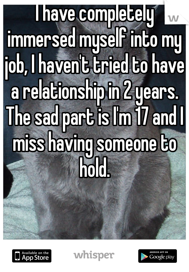 I have completely immersed myself into my job, I haven't tried to have a relationship in 2 years. The sad part is I'm 17 and I miss having someone to hold.