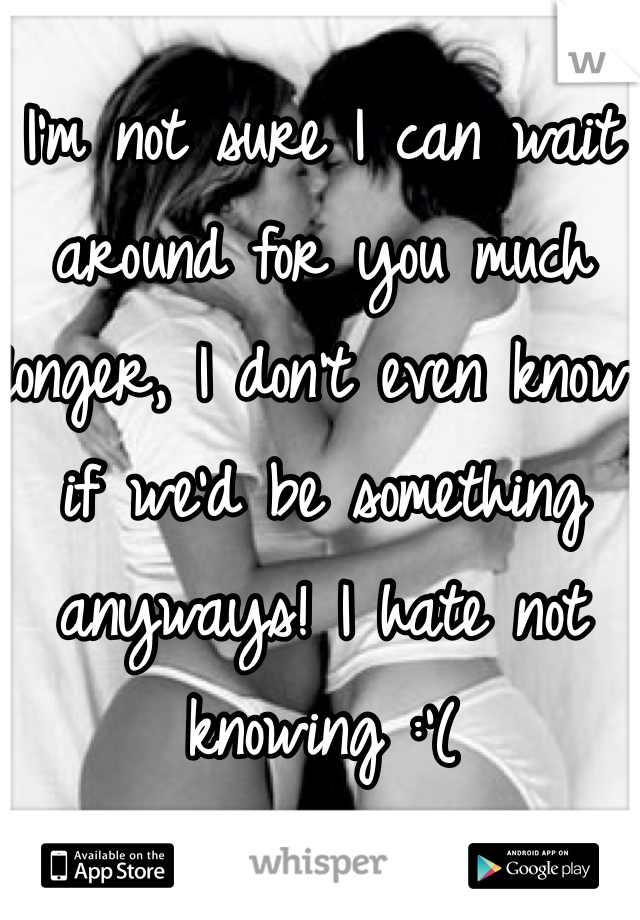 I'm not sure I can wait around for you much longer, I don't even know if we'd be something anyways! I hate not knowing :'(