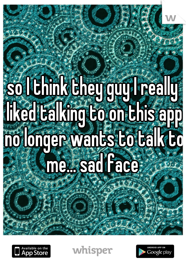 so I think they guy I really liked talking to on this app no longer wants to talk to me... sad face 