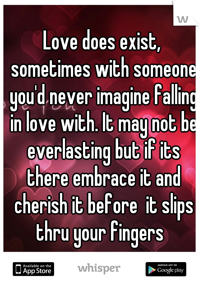 Love does exist, sometimes with someone you'd never imagine falling in love with. It may not be everlasting but if its there embrace it and cherish it before  it slips thru your fingers  