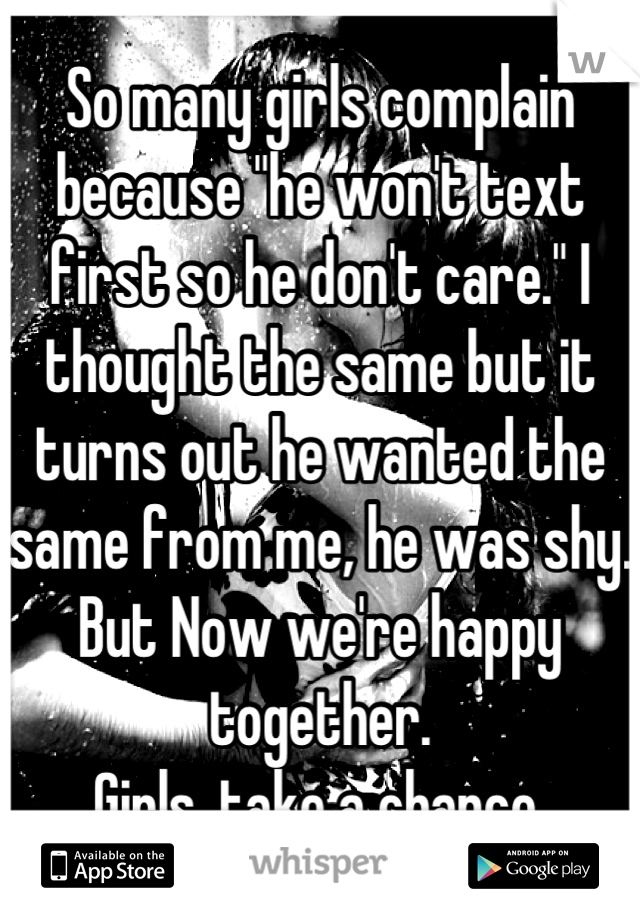 So many girls complain because "he won't text first so he don't care." I thought the same but it turns out he wanted the same from me, he was shy.
But Now we're happy together.
Girls, take a chance.