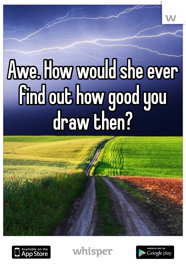 Awe. How would she ever find out how good you draw then?