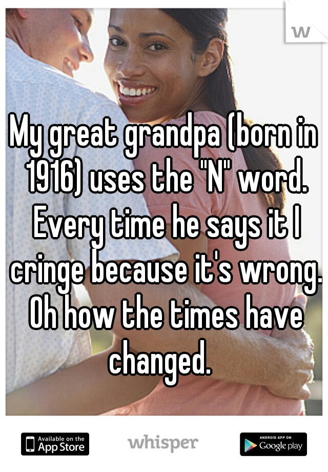 My great grandpa (born in 1916) uses the "N" word. Every time he says it I cringe because it's wrong. Oh how the times have changed.  