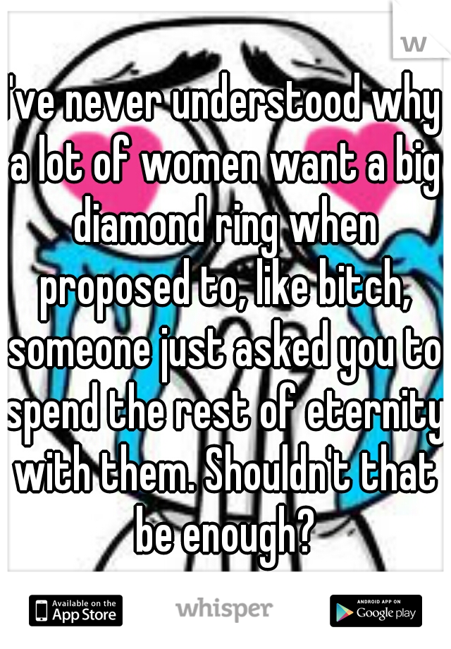 I've never understood why a lot of women want a big diamond ring when proposed to, like bitch, someone just asked you to spend the rest of eternity with them. Shouldn't that be enough?