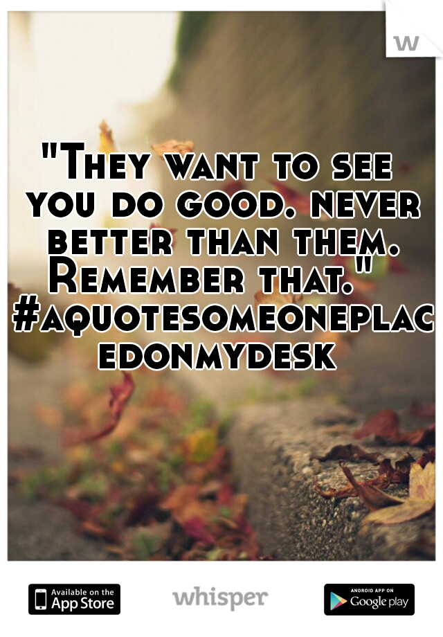 "They want to see you do good. never better than them. Remember that."   #aquotesomeoneplacedonmydesk