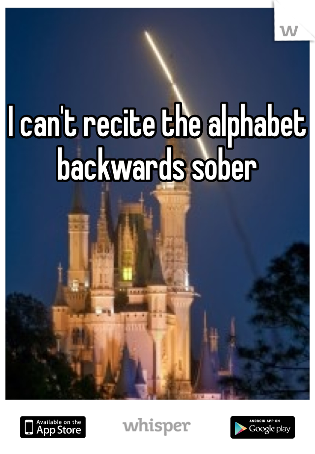 I can't recite the alphabet backwards sober 
