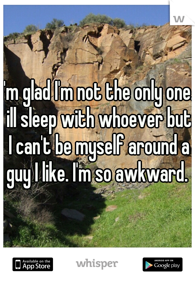 I'm glad I'm not the only one. ill sleep with whoever but I can't be myself around a guy I like. I'm so awkward. 