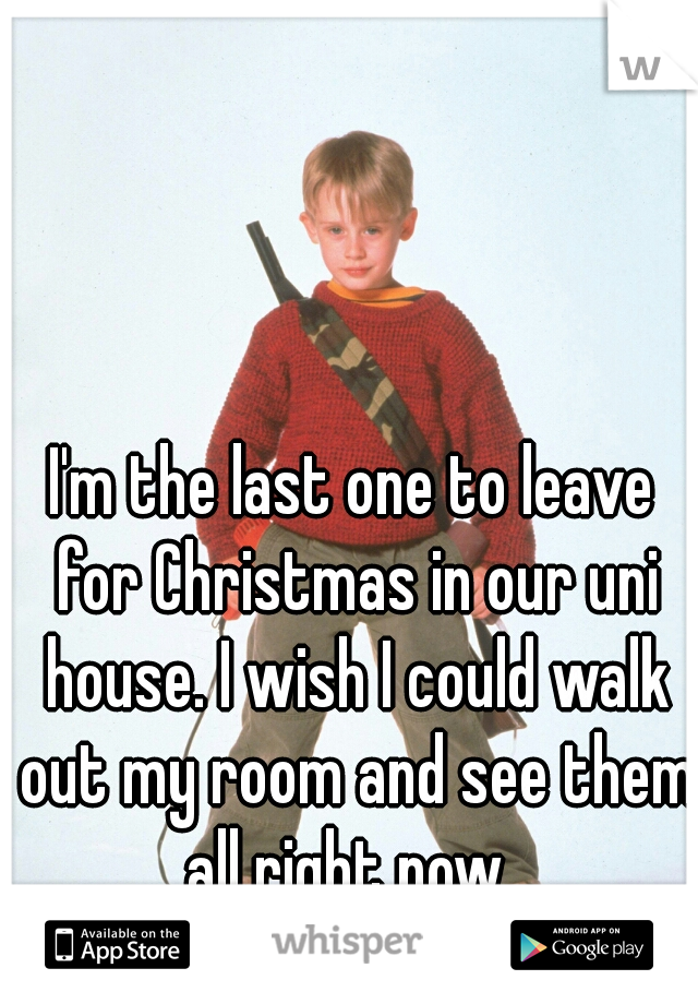 I'm the last one to leave for Christmas in our uni house. I wish I could walk out my room and see them all right now. 
 