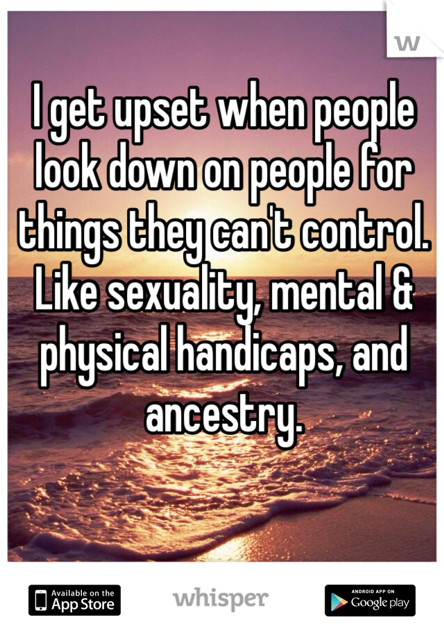 I get upset when people look down on people for things they can't control. Like sexuality, mental & physical handicaps, and ancestry.