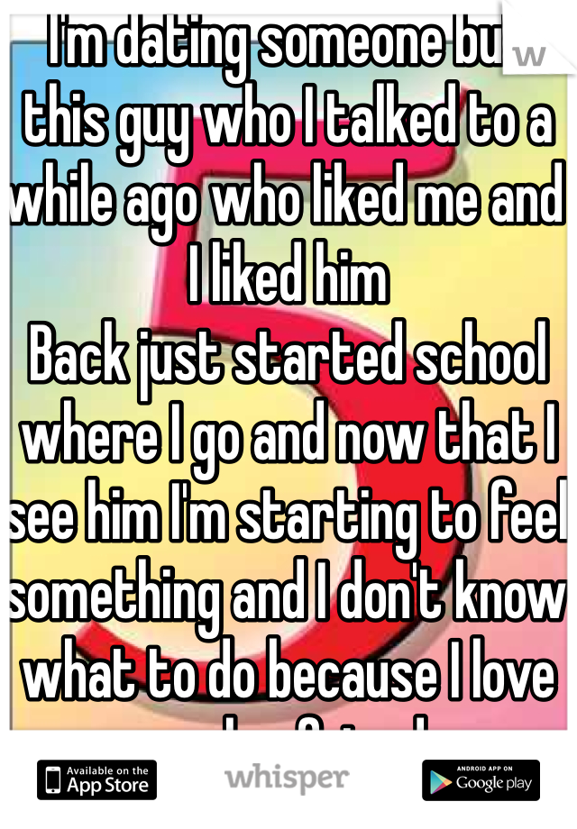 I'm dating someone but this guy who I talked to a while ago who liked me and I liked him
Back just started school where I go and now that I see him I'm starting to feel something and I don't know what to do because I love my boyfriend 