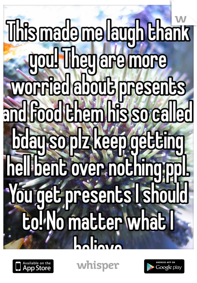 This made me laugh thank you! They are more worried about presents and food them his so called bday so plz keep getting hell bent over nothing ppl. You get presents I should to! No matter what I believe