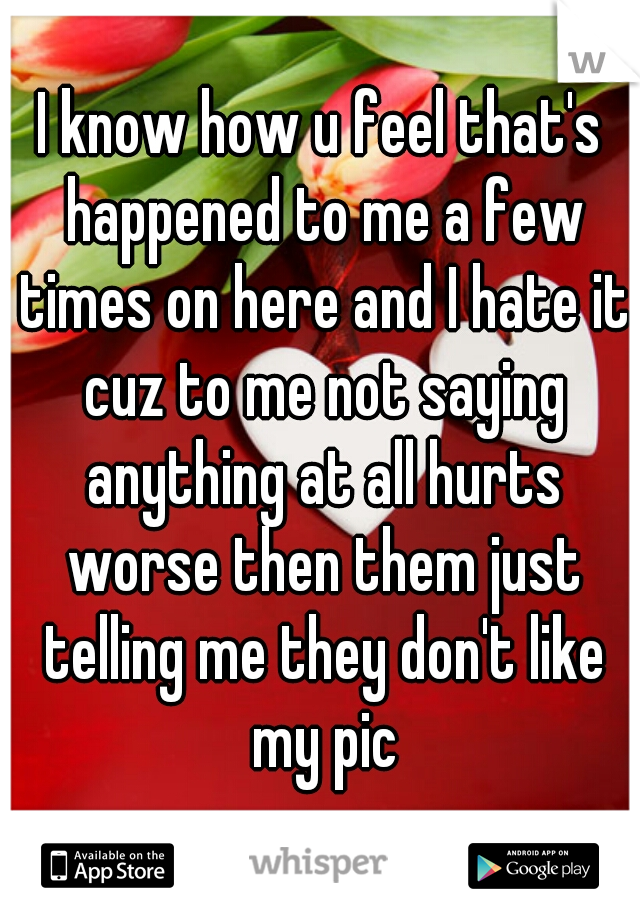 I know how u feel that's happened to me a few times on here and I hate it cuz to me not saying anything at all hurts worse then them just telling me they don't like my pic