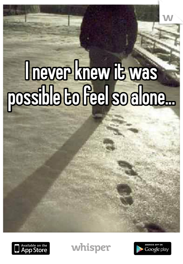 I never knew it was possible to feel so alone...