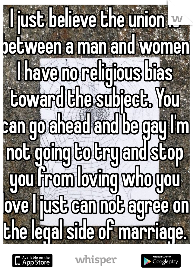 I just believe the union is between a man and women I have no religious bias toward the subject. You can go ahead and be gay I'm not going to try and stop you from loving who you love I just can not agree on the legal side of marriage.