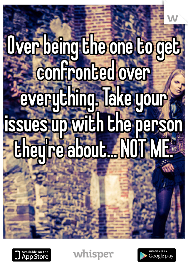 Over being the one to get confronted over everything. Take your issues up with the person they're about... NOT ME. 