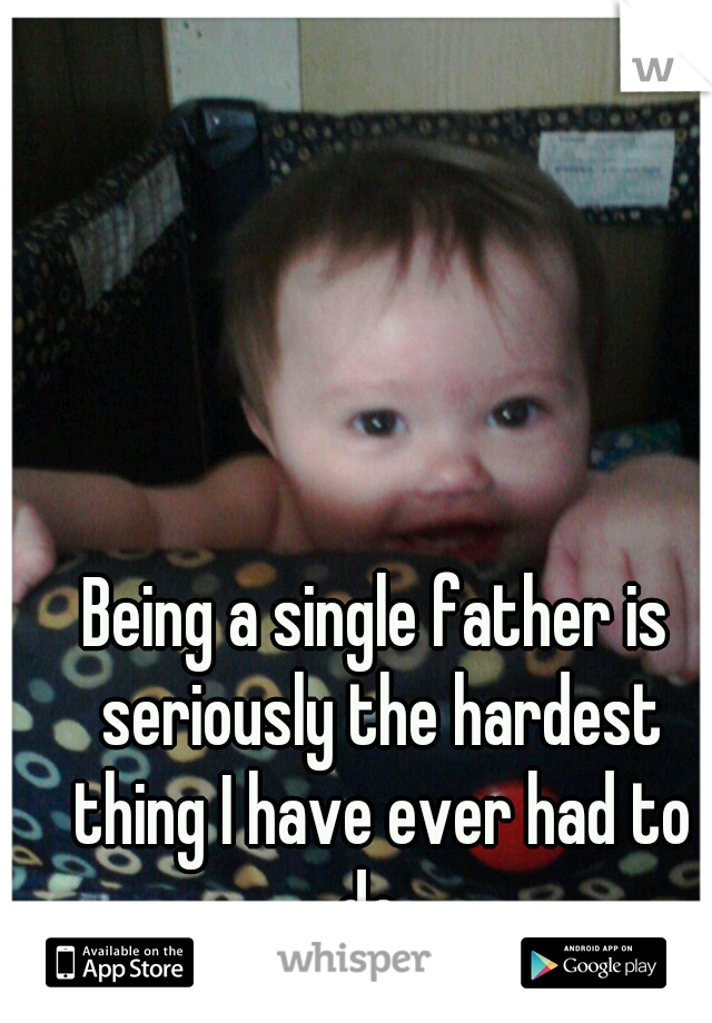 Being a single father is seriously the hardest thing I have ever had to do. 