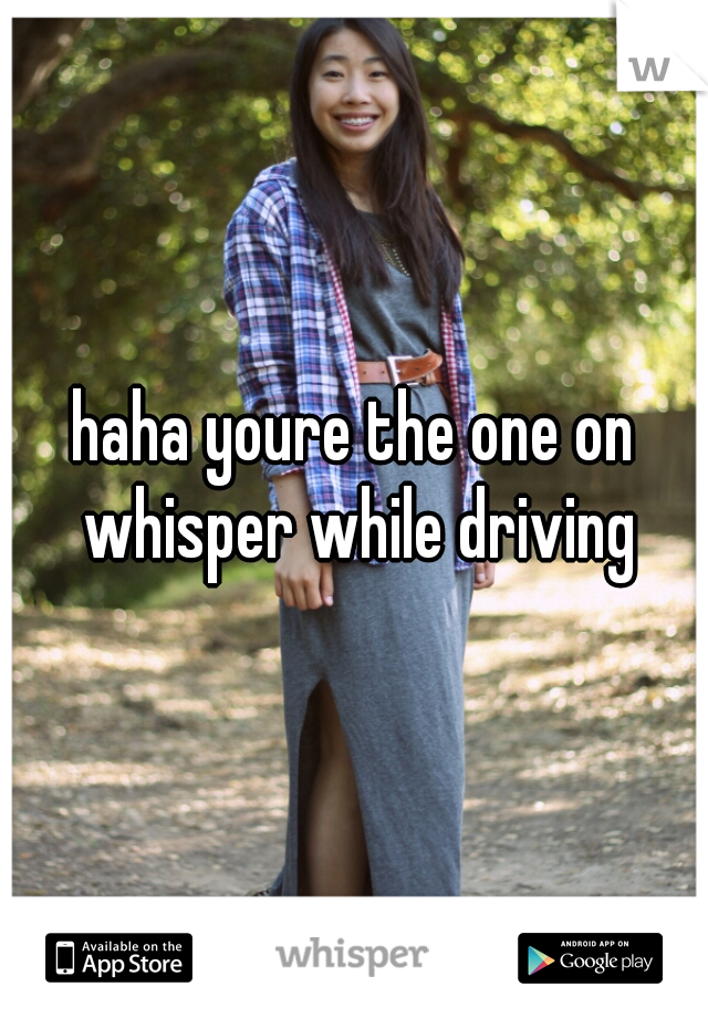 haha youre the one on whisper while driving