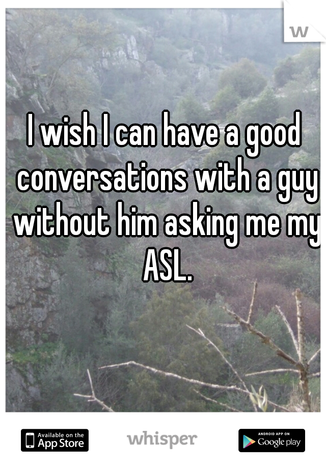 I wish I can have a good conversations with a guy without him asking me my ASL.