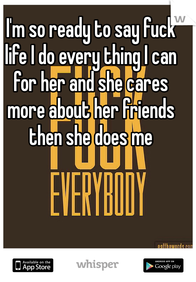 I'm so ready to say fuck life I do every thing I can for her and she cares more about her friends then she does me 