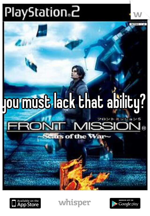 you must lack that ability? 