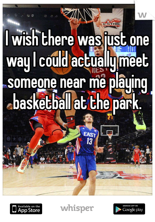 I wish there was just one way I could actually meet someone near me playing basketball at the park. 