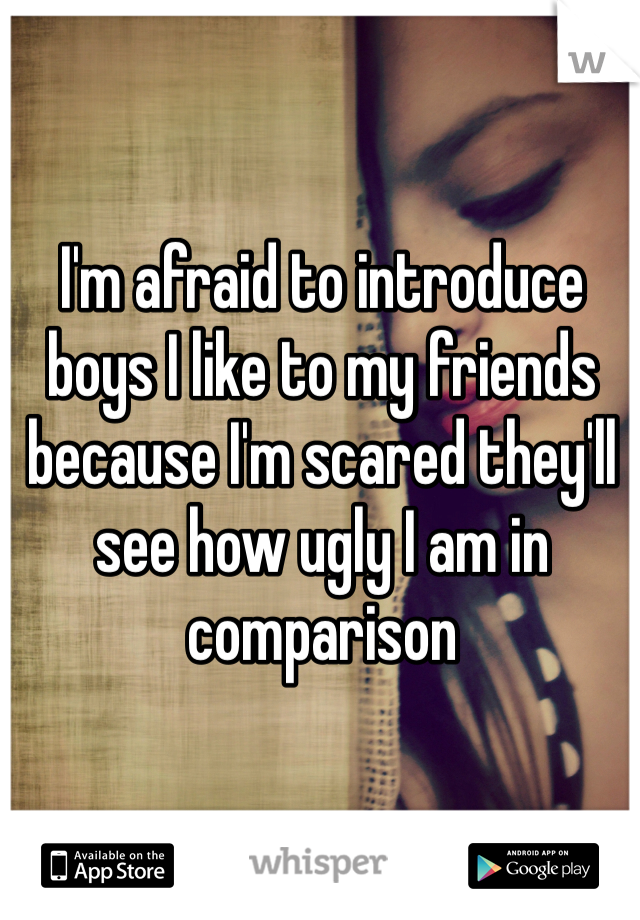 I'm afraid to introduce boys I like to my friends because I'm scared they'll  see how ugly I am in comparison 