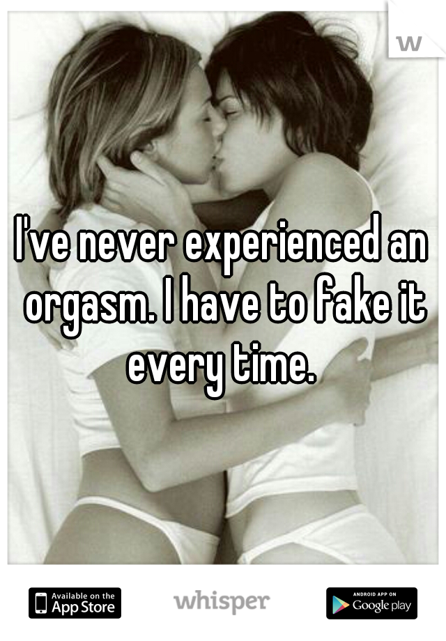 I've never experienced an orgasm. I have to fake it every time. 