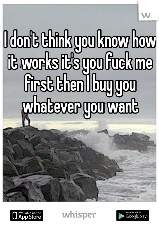 I don't think you know how it works it's you fuck me first then I buy you whatever you want