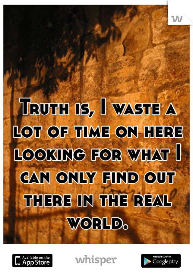 Truth is, I waste a lot of time on here looking for what I can only find out there in the real world. 