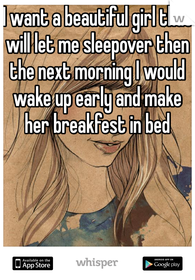 I want a beautiful girl that will let me sleepover then the next morning I would wake up early and make her breakfest in bed