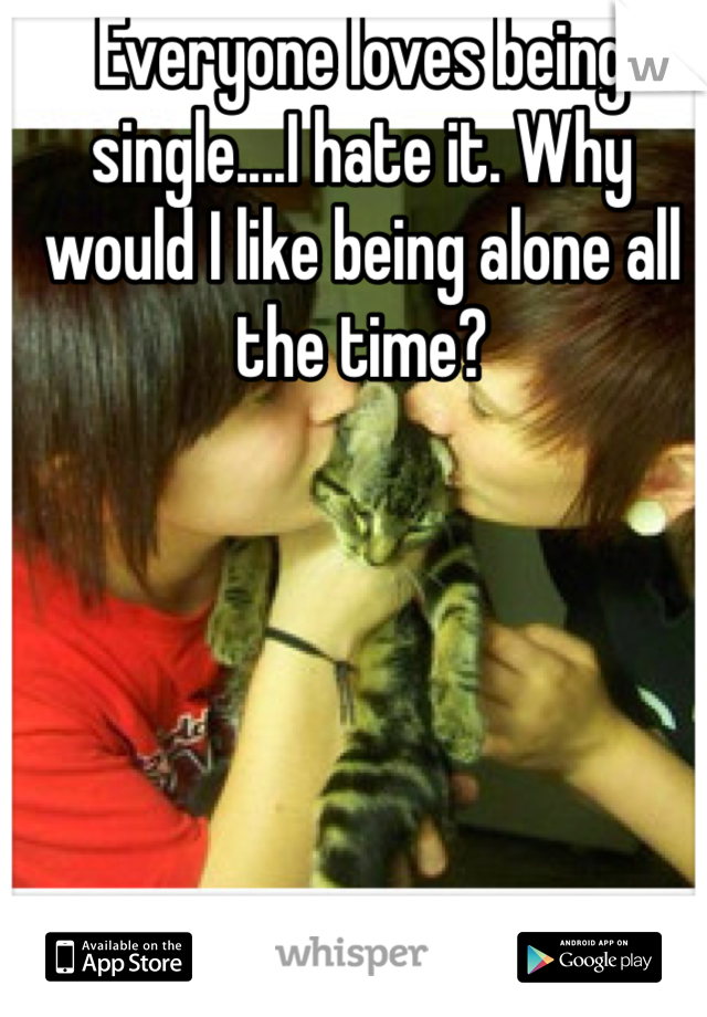 Everyone loves being single....I hate it. Why would I like being alone all the time?