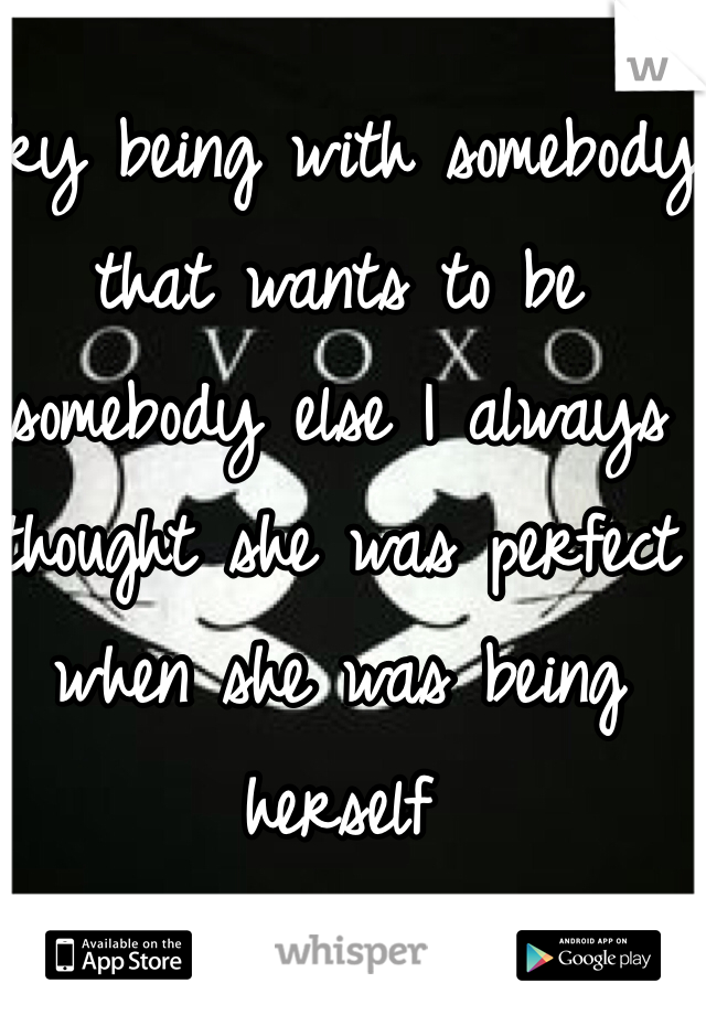 Try being with somebody that wants to be somebody else I always thought she was perfect when she was being herself