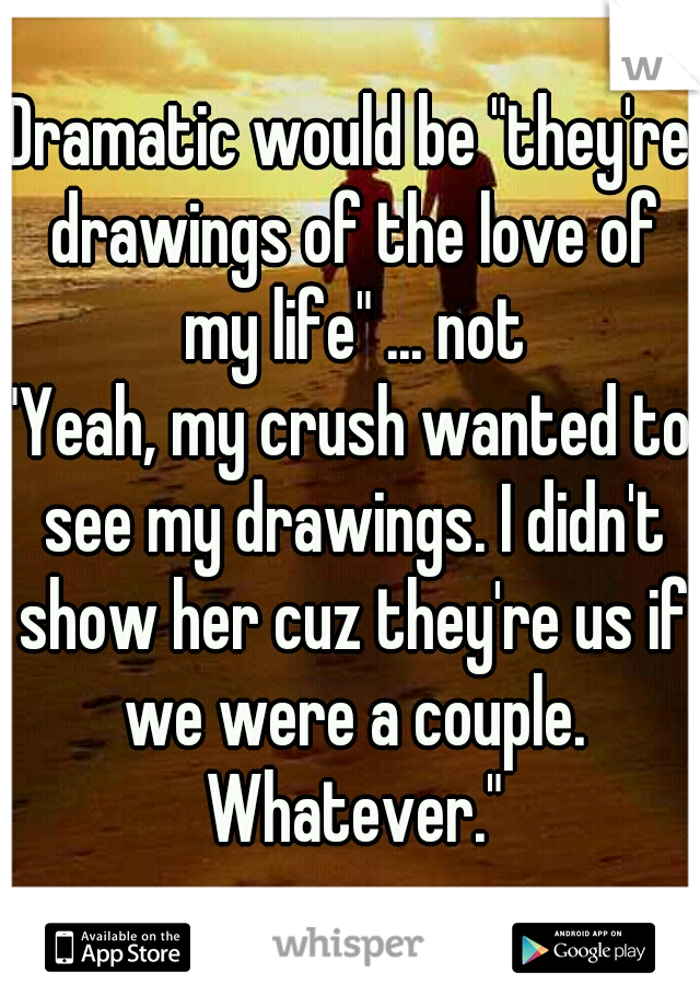 Dramatic would be "they're drawings of the love of my life" ... not
"Yeah, my crush wanted to see my drawings. I didn't show her cuz they're us if we were a couple. Whatever."