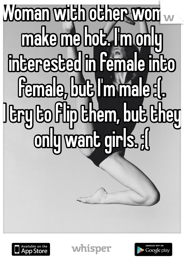 Woman with other woman make me hot. I'm only interested in female into female, but I'm male :(.
I try to flip them, but they only want girls. ;( 