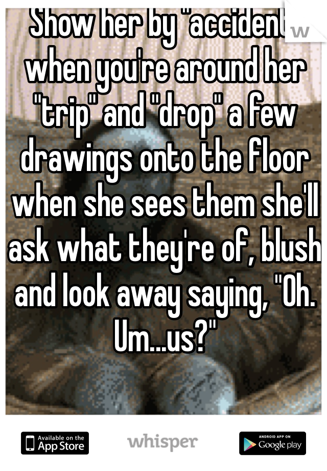 Show her by "accident" when you're around her "trip" and "drop" a few drawings onto the floor when she sees them she'll ask what they're of, blush and look away saying, "Oh. Um...us?"