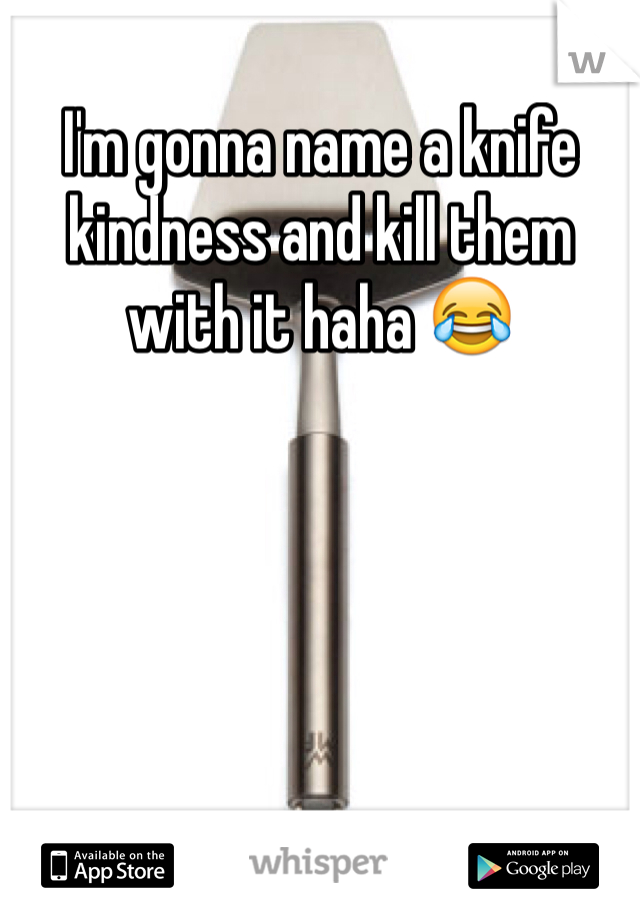 I'm gonna name a knife kindness and kill them with it haha 😂