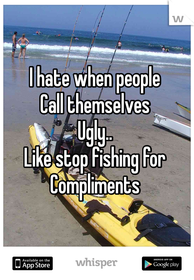 I hate when people
Call themselves
Ugly.. 
Like stop fishing for 
Compliments