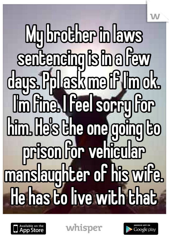 My brother in laws sentencing is in a few days. Ppl ask me if I'm ok. I'm fine. I feel sorry for him. He's the one going to prison for vehicular manslaughter of his wife. He has to live with that 