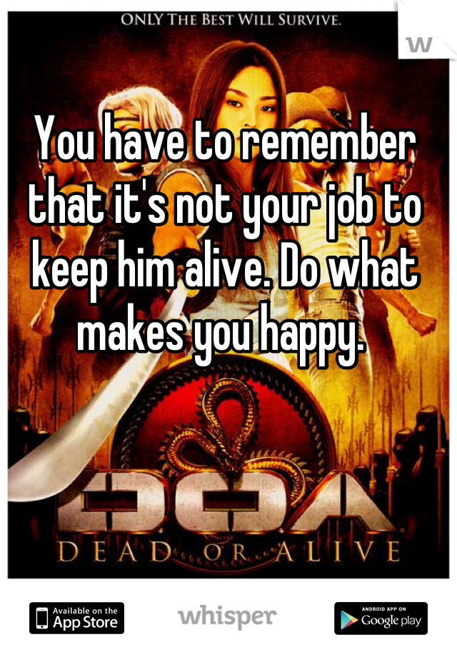 You have to remember that it's not your job to keep him alive. Do what makes you happy. 