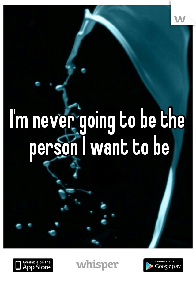 I'm never going to be the person I want to be