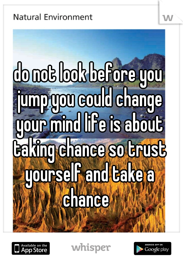 do not look before you jump you could change your mind life is about taking chance so trust yourself and take a chance  