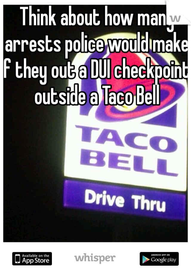 Think about how many arrests police would make if they out a DUI checkpoint outside a Taco Bell