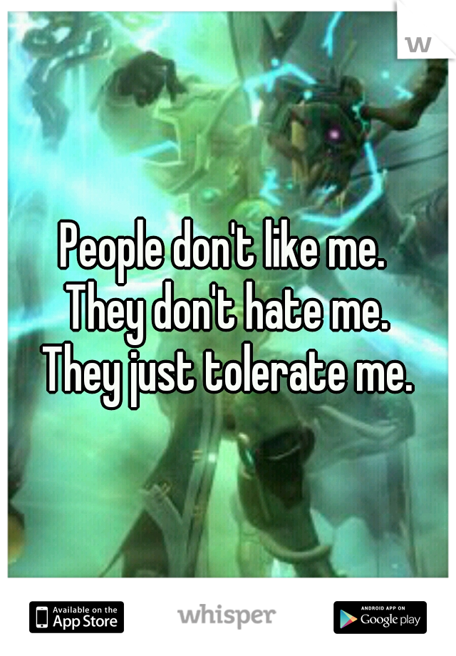 People don't like me. 
They don't hate me.
They just tolerate me.