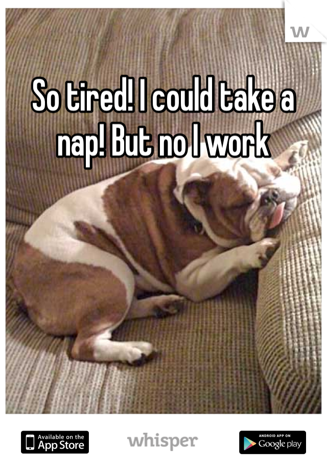 So tired! I could take a nap! But no I work 