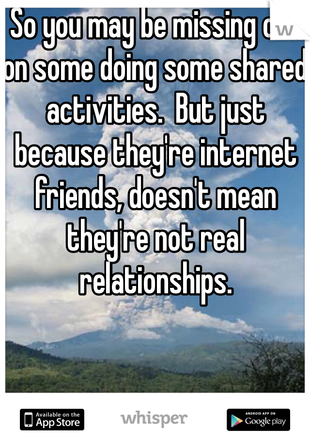 So you may be missing out on some doing some shared activities.  But just because they're internet friends, doesn't mean they're not real relationships.