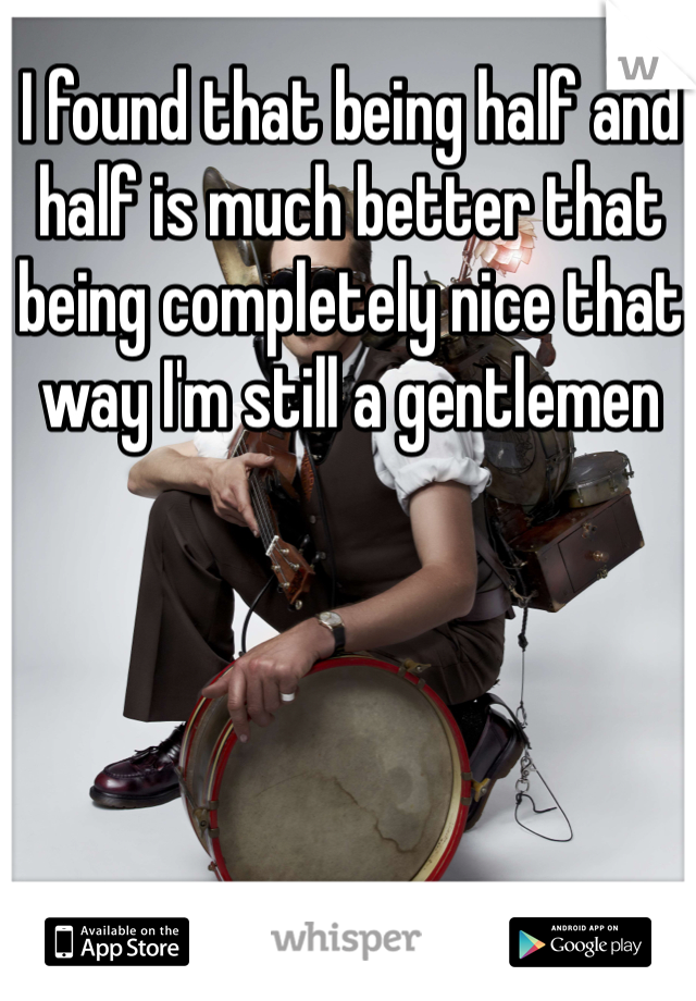 I found that being half and half is much better that being completely nice that way I'm still a gentlemen 