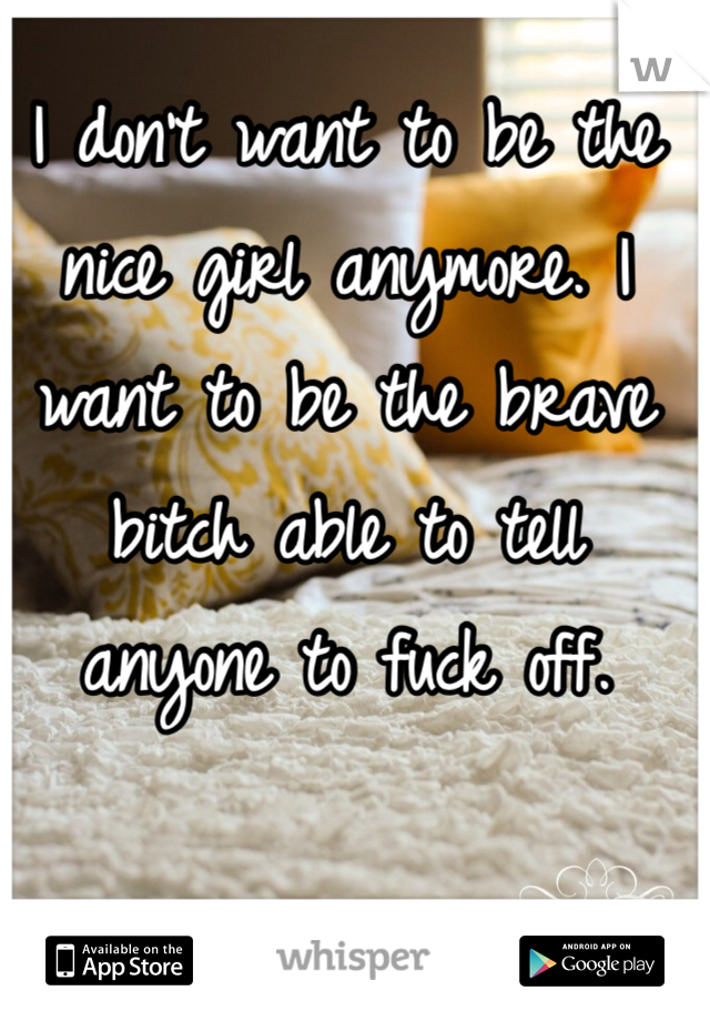 I don't want to be the nice girl anymore. I want to be the brave bitch able to tell anyone to fuck off. 