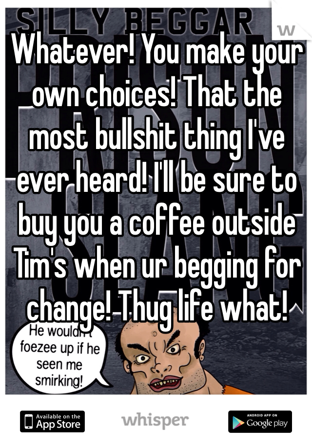 Whatever! You make your own choices! That the most bullshit thing I've ever heard! I'll be sure to buy you a coffee outside Tim's when ur begging for change! Thug life what!