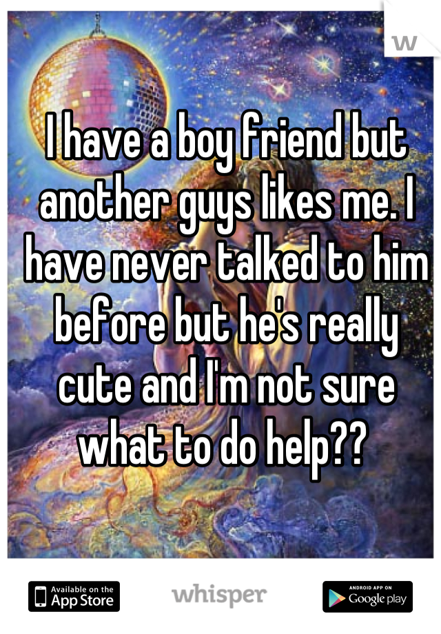 I have a boy friend but another guys likes me. I have never talked to him before but he's really cute and I'm not sure what to do help?? 