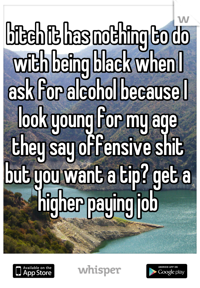 bitch it has nothing to do with being black when I ask for alcohol because I look young for my age they say offensive shit but you want a tip? get a higher paying job